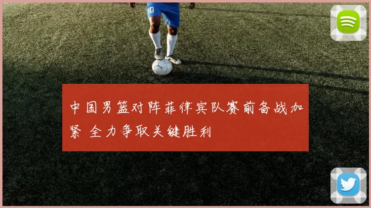 中国男篮对阵菲律宾队赛前备战加紧 全力争取关键胜利