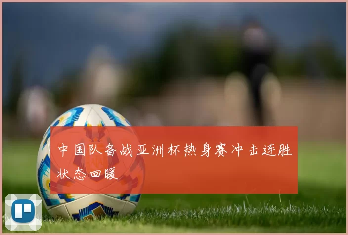 中国队备战亚洲杯热身赛冲击连胜状态回暖