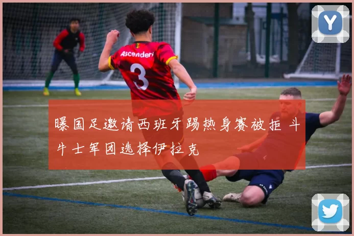 曝国足邀请西班牙踢热身赛被拒 斗牛士军团选择伊拉克