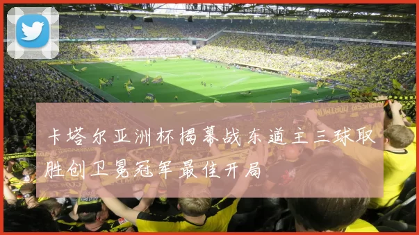 卡塔尔亚洲杯揭幕战东道主三球取胜创卫冕冠军最佳开局