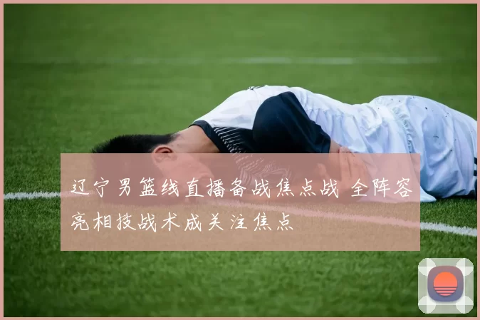 辽宁男篮线直播备战焦点战 全阵容亮相技战术成关注焦点