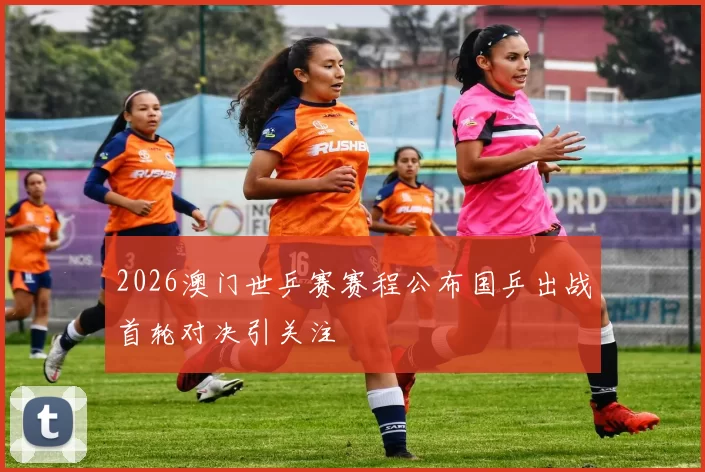 2026澳门世乒赛赛程公布国乒出战首轮对决引关注