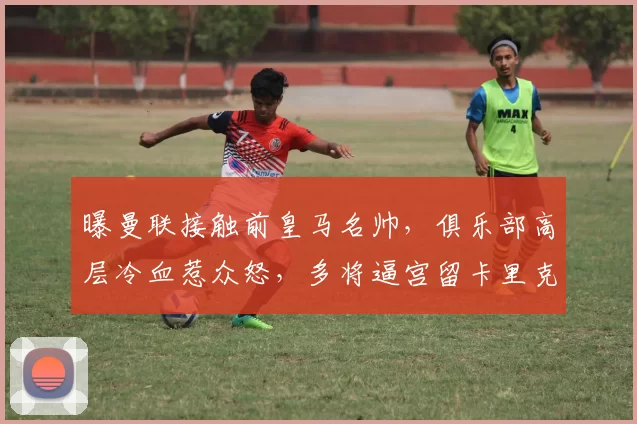 曝曼联接触前皇马名帅，俱乐部高层冷血惹众怒，多将逼宫留卡里克