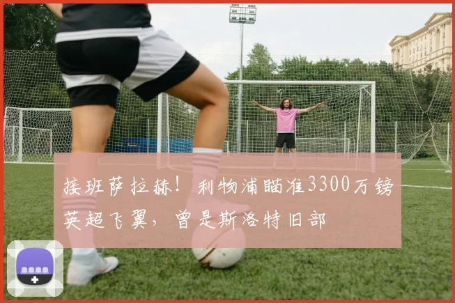 接班萨拉赫！利物浦瞄准3300万镑英超飞翼，曾是斯洛特旧部