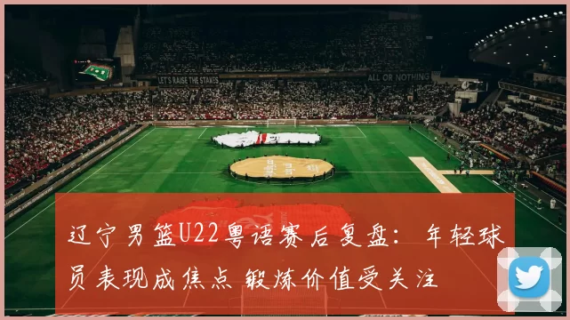 辽宁男篮U22粤语赛后复盘：年轻球员表现成焦点 锻炼价值受关注