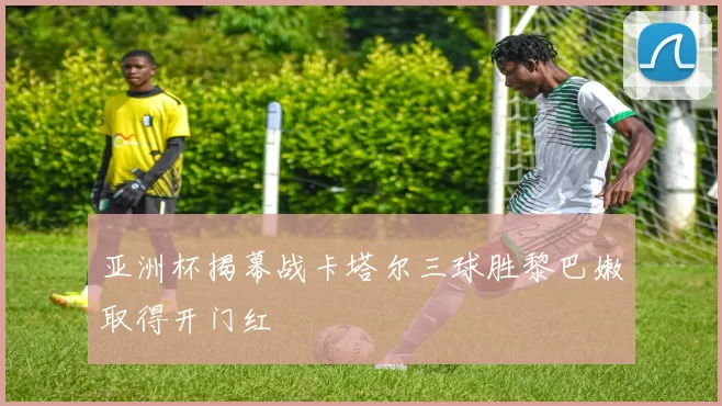 亚洲杯揭幕战卡塔尔三球胜黎巴嫩取得开门红