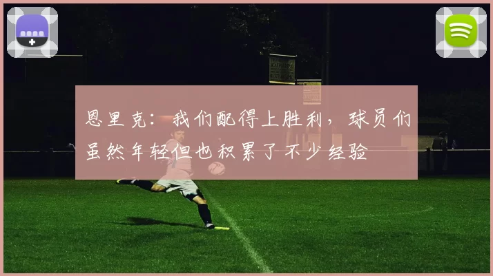 恩里克：我们配得上胜利，球员们虽然年轻但也积累了不少经验