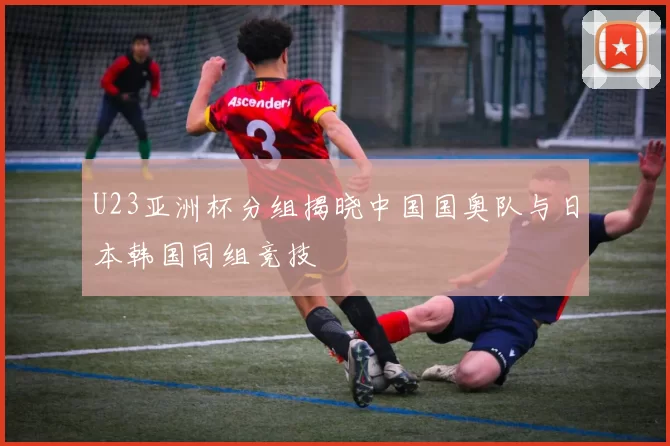 U23亚洲杯分组揭晓中国国奥队与日本韩国同组竞技