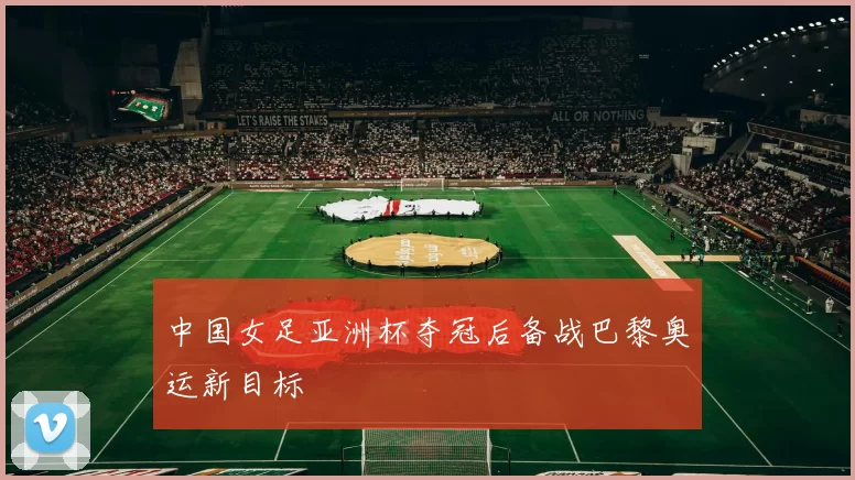 中国女足亚洲杯夺冠后备战巴黎奥运新目标