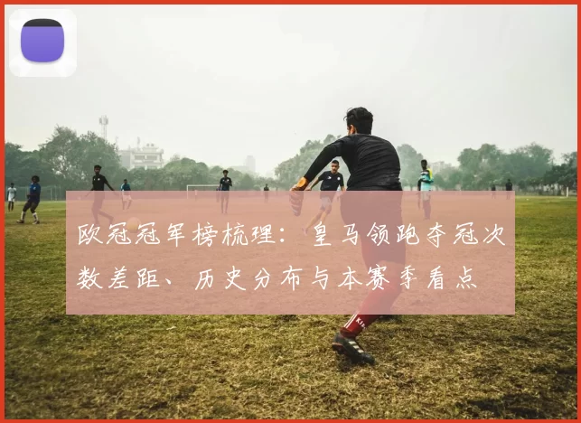 欧冠冠军榜梳理：皇马领跑夺冠次数差距、历史分布与本赛季看点