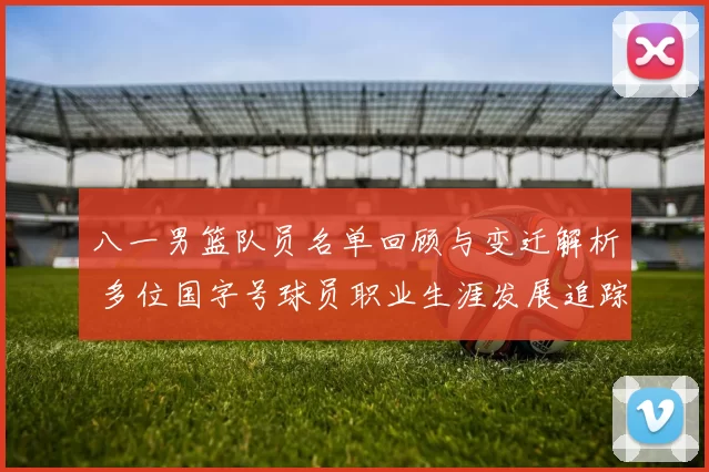 八一男篮队员名单回顾与变迁解析 多位国字号球员职业生涯发展追踪
