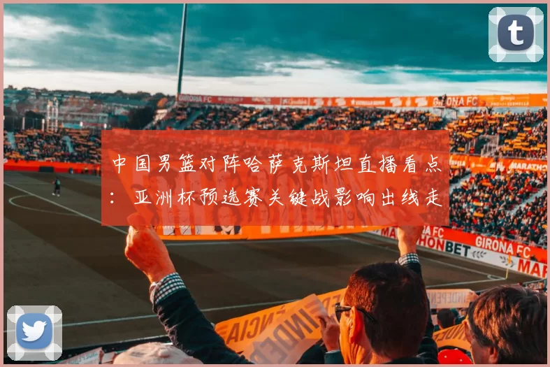 中国男篮对阵哈萨克斯坦直播看点：亚洲杯预选赛关键战影响出线走势