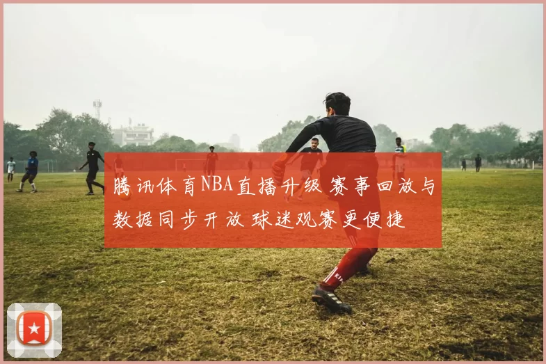 腾讯体育NBA直播升级 赛事回放与数据同步开放 球迷观赛更便捷