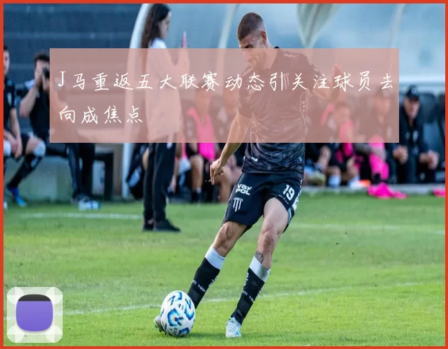 J马重返五大联赛动态引关注球员去向成焦点