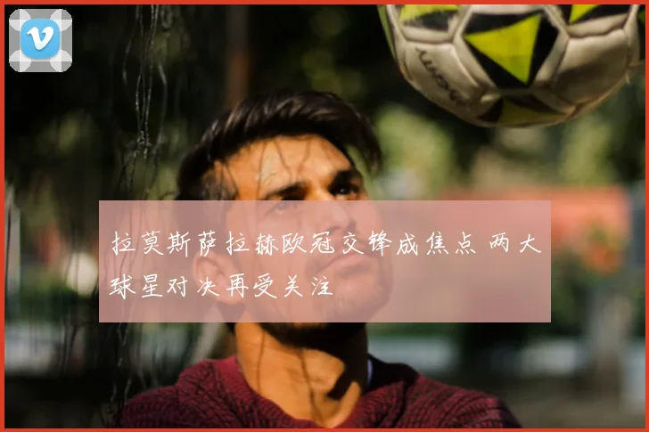 拉莫斯萨拉赫欧冠交锋成焦点 两大球星对决再受关注