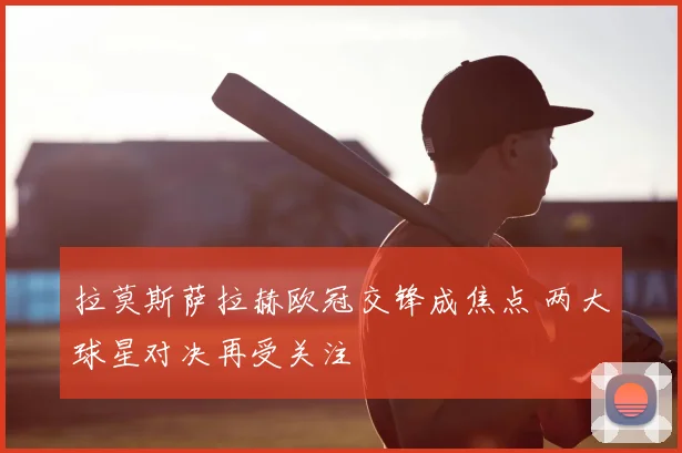 拉莫斯萨拉赫欧冠交锋成焦点 两大球星对决再受关注